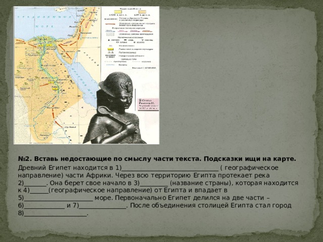 № 2. Вставь недостающие по смыслу части текста. Подсказки ищи на карте. Древний Египет находится в 1)_______________________________ ( географическое направление) части Африки. Через всю территорию Египта протекает река 2)_______. Она берет свое начало в 3)_________ (название страны), которая находится к 4)______(географическое направление) от Египта и впадает в 5)______________________ море. Первоначально Египет делился на две части – 6)_____________ и 7)_______________. После объединения столицей Египта стал город 8)____________________. 