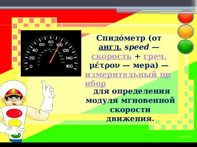 Спидо́метр (от  англ.   speed  —  скорость  +  греч.   μέτρον — мера) —  измерительный прибор  для определения модуля мгновенной скорости движения. 