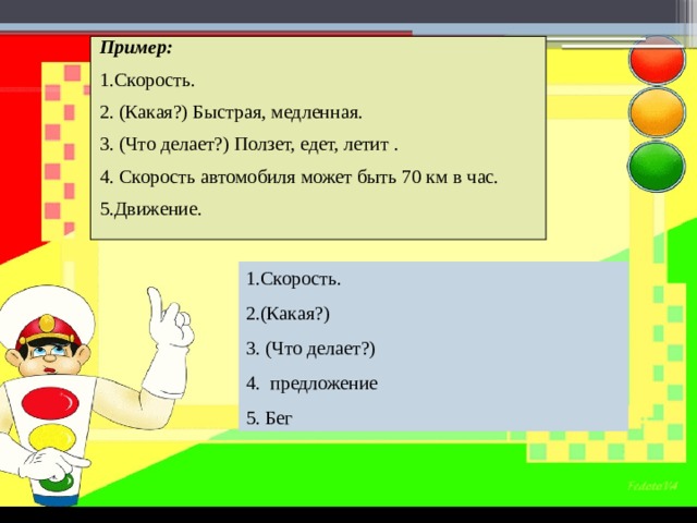 Пример: 1.Скорость. 2. (Какая?) Быстрая, медленная. 3. (Что делает?) Ползет, едет, летит . 4. Скорость автомобиля может быть 70 км в час. 5.Движение. 1.Скорость. 2.(Какая?) 3. (Что делает?) 4. предложение 5. Бег 