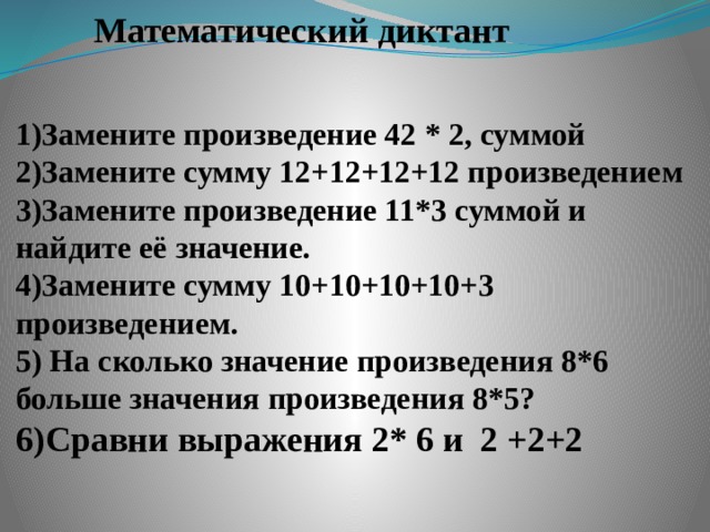 Математический диктант 1)Замените произведение 42 * 2, суммой 2)Замените сумму 12+12+12+12 произведением 3)Замените произведение 11*3 суммой и найдите её значение. 4)Замените сумму 10+10+10+10+3 произведением. 5) На сколько значение произведения 8*6 больше значения произведения 8*5? 6)Сравни выражения 2* 6 и 2 +2+2 