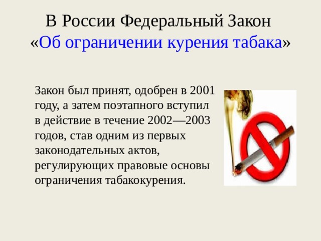 В России Федеральный Закон  « Об ограничении курения табака » Закон был принят, одобрен в 2001 году, а затем поэтапного вступил в действие в течение 2002—2003 годов, став одним из первых законодательных актов, регулирующих правовые основы ограничения табакокурения. 