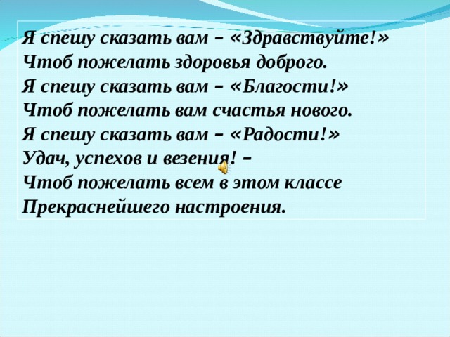 Я спешу сказать вам –  « Здравствуйте! » Чтоб пожелать здоровья доброго. Я спешу сказать вам –  « Благости! » Чтоб пожелать вам счастья нового. Я спешу сказать вам –  « Радости! » Удач, успехов и везения! – Чтоб пожелать всем в этом классе Прекраснейшего настроения.  