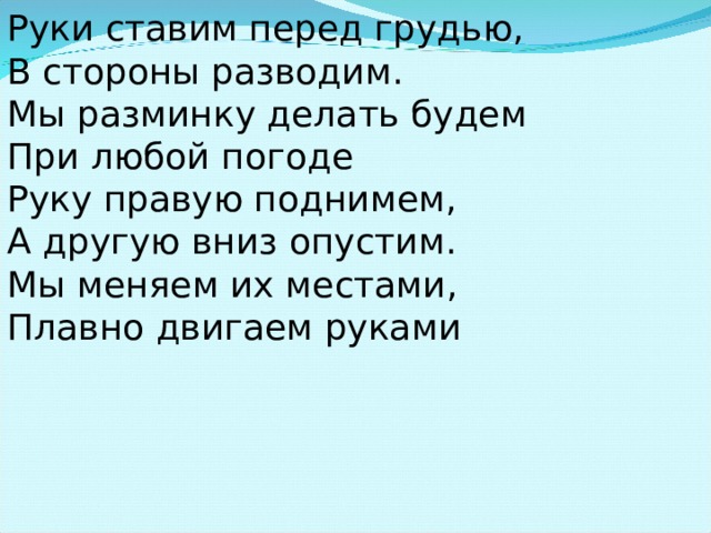 Руки ставим перед грудью, В стороны разводим. Мы разминку делать будем При любой погоде Руку правую поднимем, А другую вниз опустим. Мы меняем их местами, Плавно двигаем руками 