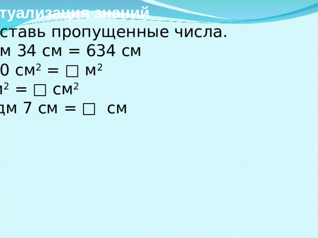 Актуализация знаний - Вставь пропущенные числа. □ м 34 см = 634 см 100 см 2 = □ м 2 1 м 2 = □ см 2 3 дм 7 см = □ см  