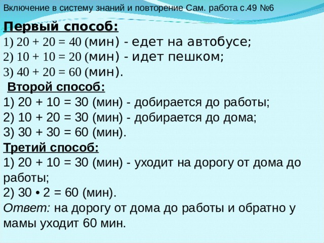Включение в систему знаний и повторение Сам. работа с.49 №6   Первый способ: 1) 20 + 20 = 40 ( мин) - едет на автобусе; 2) 10 + 10 = 20 ( мин) - идет пешком; 3) 40 + 20 = 60 ( мин).  Второй способ: 1) 20 + 10 = 30 (мин) - добирается до работы; 2) 10 + 20 = 30 (мин) - добирается до дома; 3) 30 + 30 = 60 (мин). Третий способ: 1) 20 + 10 = 30 (мин) - уходит на дорогу от дома до работы; 2) 30 • 2 = 60 (мин). Ответ: на дорогу от дома до работы и обратно у мамы уходит 60 мин. 