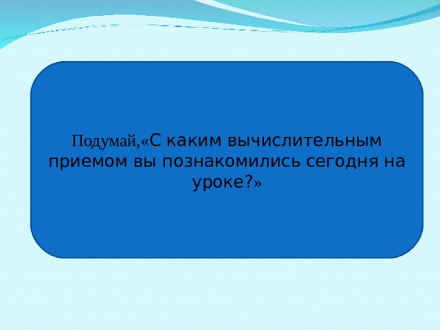 Подумай,« С каким вычислительным приемом вы познакомились сегодня на уроке? »  