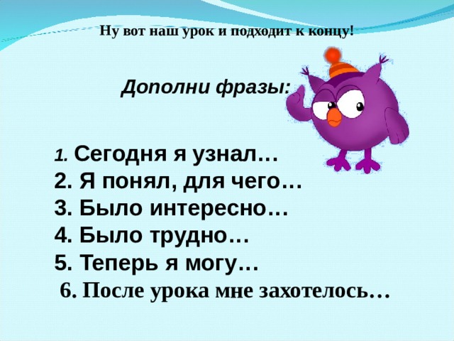 Ну вот наш урок и подходит к концу! Дополни фразы: 1. Сегодня я узнал… 2. Я понял, для чего… 3. Было интересно… 4. Было трудно… 5. Теперь я могу…  6. После урока мне захотелось…   