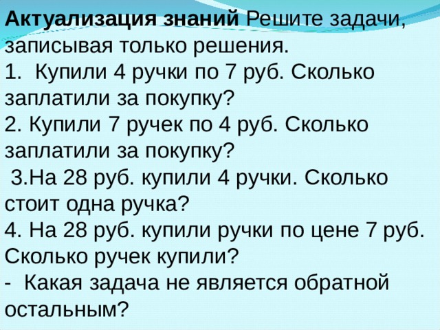 Актуализация знаний Решите задачи, записывая только решения. 1. Купили 4 ручки по 7 руб. Сколько заплатили за покупку? 2. Купили 7 ручек по 4 руб. Сколько заплатили за покупку?  3.На 28 руб. купили 4 ручки. Сколько стоит одна ручка? 4. На 28 руб. купили ручки по цене 7 руб. Сколько ручек купили? - Какая задача не является обратной остальным?  