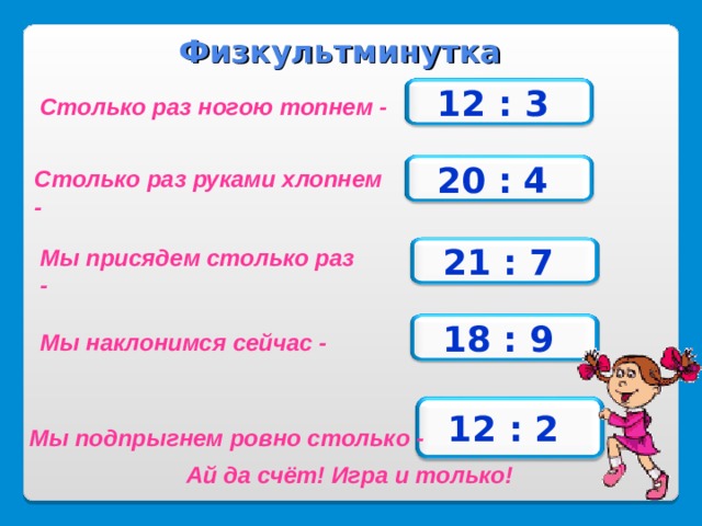 Физкультминутка 12 : 3  Столько раз ногою топнем - 20 : 4  Столько раз руками хлопнем - Мы присядем столько раз - 21 : 7  18 : 9  Мы наклонимся сейчас - 12 : 2  Мы подпрыгнем ровно столько - Ай да счёт! Игра и только! 20 
