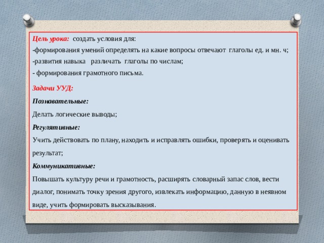 Цель урока: создать условия для: -формирования умений определять на какие вопросы отвечают глаголы ед. и мн. ч; -развития навыка различать глаголы по числам; - формирования грамотного письма. Задачи УУД: Познавательные: Делать логические выводы; Регулятивные: Учить действовать по плану, находить и исправлять ошибки, проверять и оценивать результат; Коммуникативные: Повышать культуру речи и грамотность, расширять словарный запас слов, вести диалог, понимать точку зрения другого, извлекать информацию, данную в неявном виде, учить формировать высказывания. 