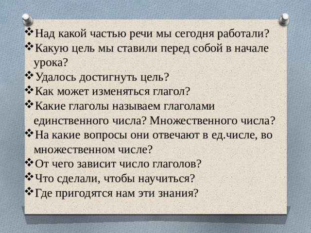 Над какой частью речи мы сегодня работали? Какую цель мы ставили перед собой в начале урока? Удалось достигнуть цель? Как может изменяться глагол? Какие глаголы называем глаголами единственного числа? Множественного числа? На какие вопросы они отвечают в ед.числе, во множественном числе? От чего зависит число глаголов? Что сделали, чтобы научиться? Где пригодятся нам эти знания? 