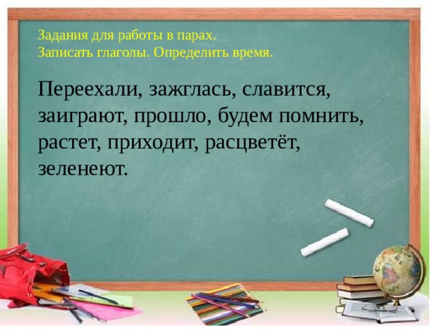Задания для работы в парах.   Записать глаголы. Определить время.    Переехали, зажглась, славится, заиграют, прошло, будем помнить, растет, приходит, расцветёт, зеленеют.  