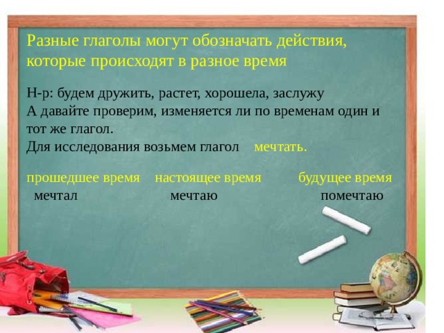 Разные глаголы могут обозначать действия, которые происходят в разное время     Н-р: будем дружить, растет, хорошела, заслужу   А давайте проверим, изменяется ли по временам один и тот же глагол.   Для исследования возьмем глагол мечтать.     прошедшее время настоящее время будущее время    мечтал мечтаю помечтаю  