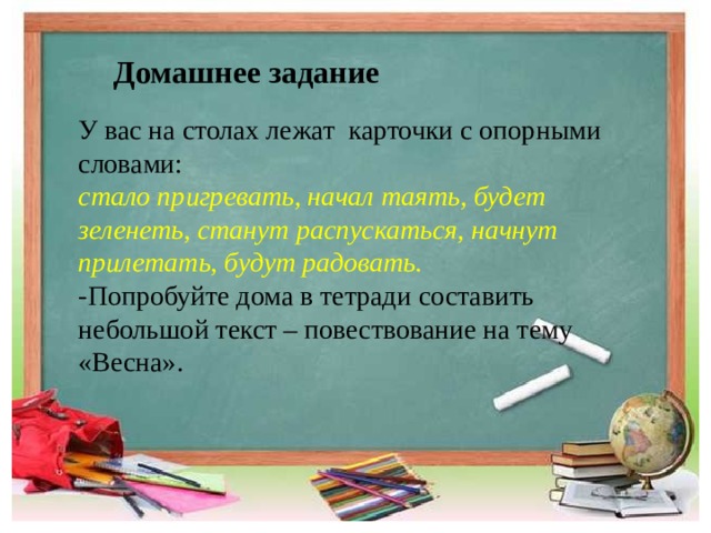 Домашнее задание У вас на столах лежат карточки с опорными словами: стало пригревать, начал таять, будет зеленеть, станут распускаться, начнут прилетать, будут радовать. -Попробуйте дома в тетради составить небольшой текст – повествование на тему «Весна». 