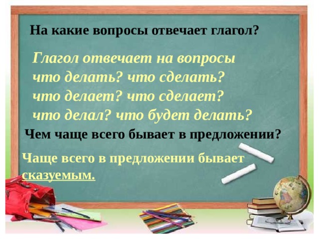 На какие вопросы отвечает глагол? Глагол отвечает на вопросы что делать? что сделать? что делает? что сделает? что делал? что будет делать?     Чаще всего в предложении бывает сказуемым. Чем чаще всего бывает в предложении? 