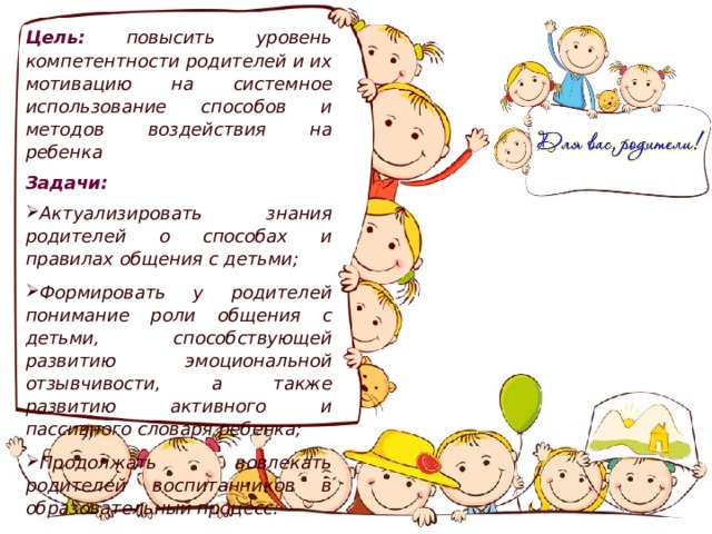 Цель:  повысить уровень компетентности родителей и их мотивацию на системное использование способов и методов воздействия на ребенка Задачи:  Актуализировать знания родителей о способах и правилах общения с детьми;  Формировать у родителей понимание роли общения с детьми, способствующей развитию эмоциональной отзывчивости, а также развитию активного и пассивного словаря ребенка;  Продолжать вовлекать родителей воспитанников в образовательный процесс. 