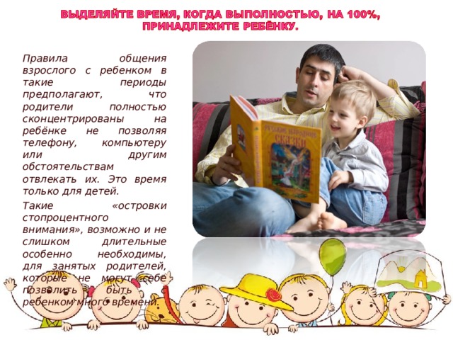    Правила общения взрослого с ребенком в такие периоды предполагают, что родители полностью сконцентрированы на ребёнке не позволяя телефону, компьютеру или другим обстоятельствам отвлекать их. Это время только для детей. Такие «островки стопроцентного внимания», возможно и не слишком длительные особенно необходимы, для занятых родителей, которые не могут себе позволить быть с ребенком много времени. 