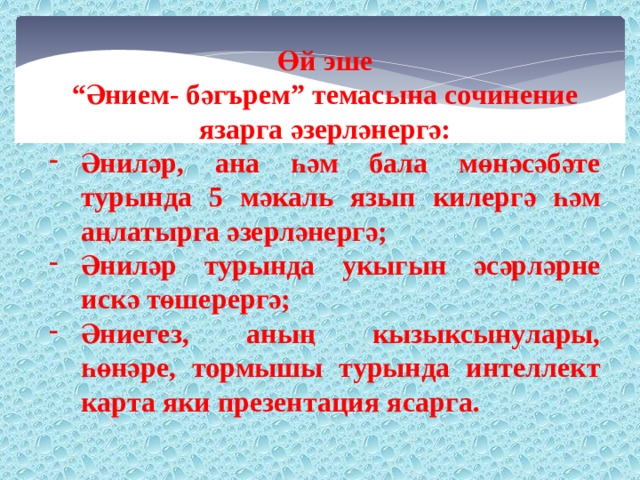 Өй эше “ Әнием- бәгърем” темасына сочинение язарга әзерләнергә: Әниләр, ана һәм бала мөнәсәбәте турында 5 мәкаль язып килергә һәм аңлатырга әзерләнергә; Әниләр турында укыгын әсәрләрне искә төшерергә; Әниегез, аның кызыксынулары, һөнәре, тормышы турында интеллект карта яки презентация ясарга. 