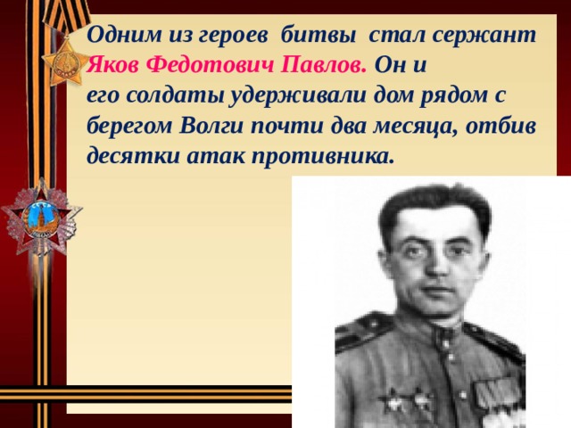  Одним из героев битвы стал сержант Яков Федотович Павлов.  Он и  его солдаты удерживали дом рядом с берегом Волги почти два месяца, отбив десятки атак противника. 