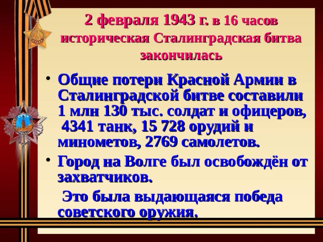   2 февраля 1943 г. в 16 часов историческая Сталинградская битва закончилась     Общие потери Красной Армии в Сталинградской битве составили 1 млн 130 тыс. солдат и офицеров, 4341 танк, 15 728 орудий и минометов, 2769 самолетов. Город на Волге был освобождён от захватчиков.  Это была выдающаяся победа советского оружия.   
