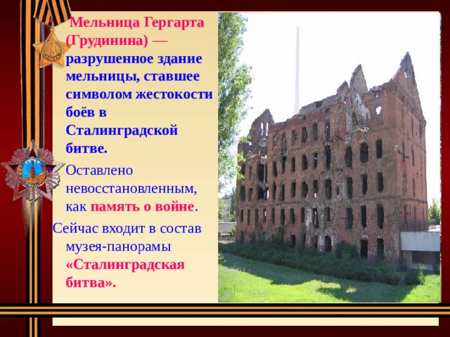 Мельница Гергарта (Грудинина)  —  разрушенное здание мельницы, ставшее символом жестокости боёв в Сталинградской битве. Оставлено невосстановленным, как память о войне .  Сейчас входит в состав музея-панорамы «Сталинградская битва». 