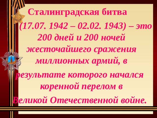 Сталинградская битва   (17.07. 1942 – 02.02. 1943) – это 200 дней и 200 ночей жесточайшего сражения миллионных армий, в  результате которого начался коренной перелом в  Великой Отечественной войне. 