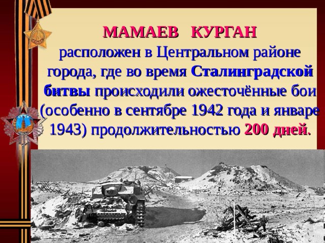 МАМАЕВ КУРГАН  расположен в Центральном районе города, где во время Сталинградской битвы происходили ожесточённые бои (особенно в сентябре 1942 года и январе 1943) продолжительностью  200 дней . 