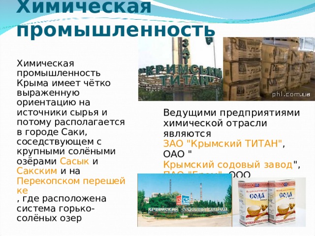 Химическая промышленность    Химическая промышленность Крыма имеет чётко выраженную ориентацию на источники сырья и потому располагается в городе Саки, соседствующем с крупными солёными озёрами Сасык и Сакским и на Перекопском перешейке , где расположена система горько-солёных озер Ведущими предприятиями химической отрасли являются ЗАО 