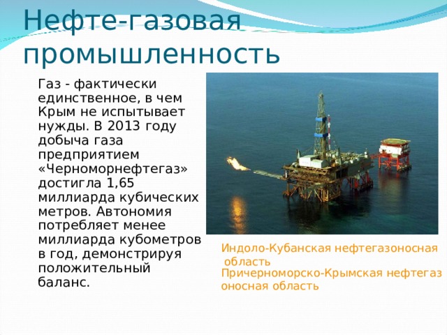 Индоло-Кубанская нефтегазоносная область Причерноморско-Крымская нефтегазоносная область Нефте-газовая промышленность Газ - фактически единственное, в чем Крым не испытывает нужды. В 2013 году добыча газа предприятием «Черноморнефтегаз» достигла 1,65 миллиарда кубических метров. Автономия потребляет менее миллиарда кубометров в год, демонстрируя положительный баланс. 
