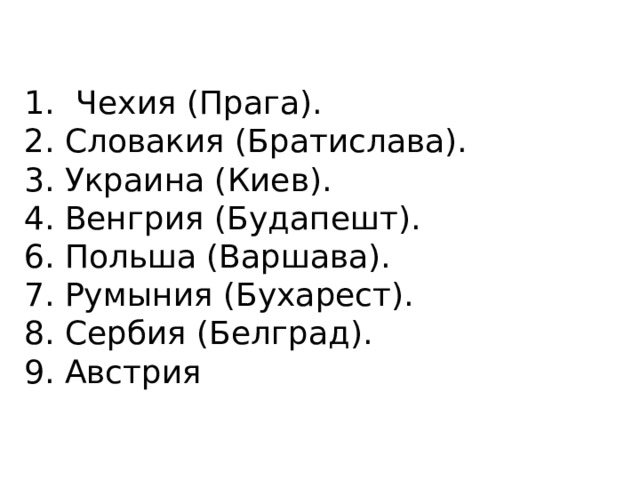 Чехия (Прага). 2. Словакия (Братислава). 3. Украина (Киев). 4. Венгрия (Будапешт). 6. Польша (Варшава). 7. Румыния (Бухарест). 8. Сербия (Белград). 9. Австрия 