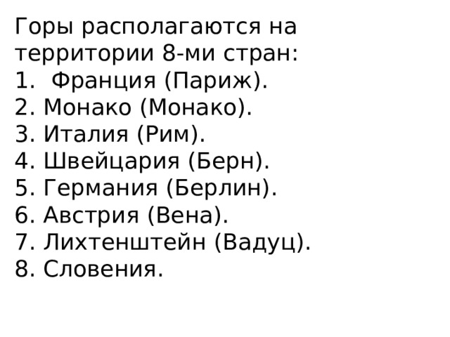 Горы располагаются на территории 8-ми стран: Франция (Париж). 2. Монако (Монако). 3. Италия (Рим). 4. Швейцария (Берн). 5. Германия (Берлин). 6. Австрия (Вена). 7. Лихтенштейн (Вадуц). 8. Словения. 