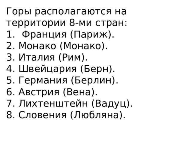 Горы располагаются на территории 8-ми стран: Франция (Париж). 2. Монако (Монако). 3. Италия (Рим). 4. Швейцария (Берн). 5. Германия (Берлин). 6. Австрия (Вена). 7. Лихтенштейн (Вадуц). 8. Словения (Любляна). 