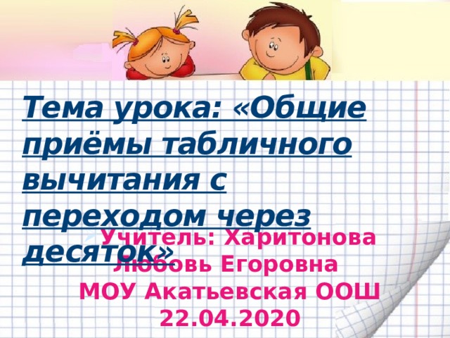 Тема урока: «Общие приёмы табличного вычитания с переходом через десяток»   Учитель: Харитонова Любовь Егоровна  МОУ Акатьевская ООШ  22.04.2020   