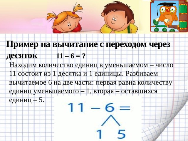 Пример на вычитание с переходом через десяток    11 – 6 = ? Находим количество единиц в уменьшаемом – число 11 состоит из 1 десятка и 1 единицы. Разбиваем вычитаемое 6 на две части: первая равна количеству единиц уменьшаемого – 1, вторая – оставшихся единиц – 5.   