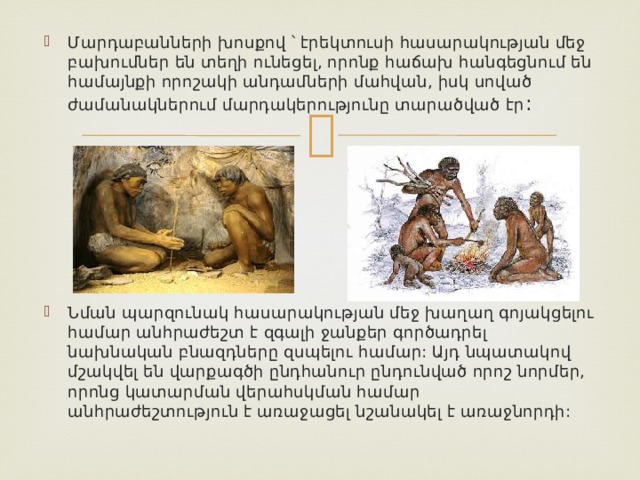 Մարդաբանների խոսքով ՝ էրեկտուսի հասարակության մեջ բախումներ են տեղի ունեցել, որոնք հաճախ հանգեցնում են համայնքի որոշակի անդամների մահվան, իսկ սոված ժամանակներում մարդակերությունը տարածված էր : Նման պարզունակ հասարակության մեջ խաղաղ գոյակցելու համար անհրաժեշտ է զգալի ջանքեր գործադրել նախնական բնազդները զսպելու համար: Այդ նպատակով մշակվել են վարքագծի ընդհանուր ընդունված որոշ նորմեր, որոնց կատարման վերահսկման համար անհրաժեշտություն է առաջացել նշանակել է առաջնորդի: 