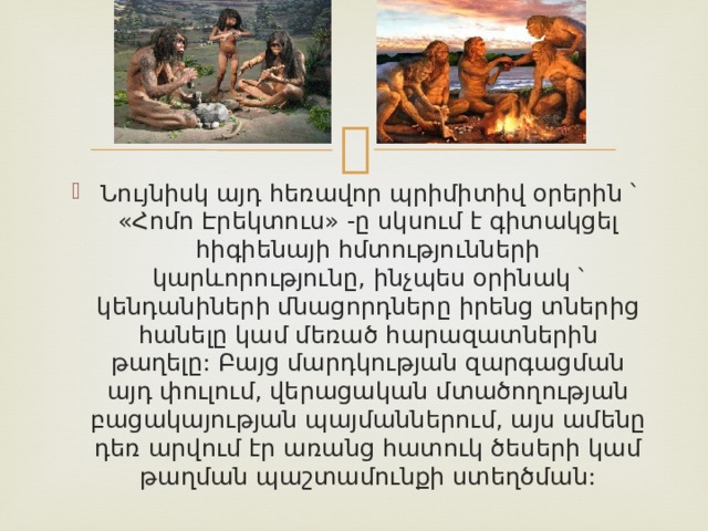 Նույնիսկ այդ հեռավոր պրիմիտիվ օրերին ՝ «Հոմո Էրեկտուս» -ը սկսում է գիտակցել հիգիենայի հմտությունների կարևորությունը, ինչպես օրինակ ՝ կենդանիների մնացորդները իրենց տներից հանելը կամ մեռած հարազատներին թաղելը: Բայց մարդկության զարգացման այդ փուլում, վերացական մտածողության բացակայության պայմաններում, այս ամենը դեռ արվում էր առանց հատուկ ծեսերի կամ թաղման պաշտամունքի ստեղծման: 