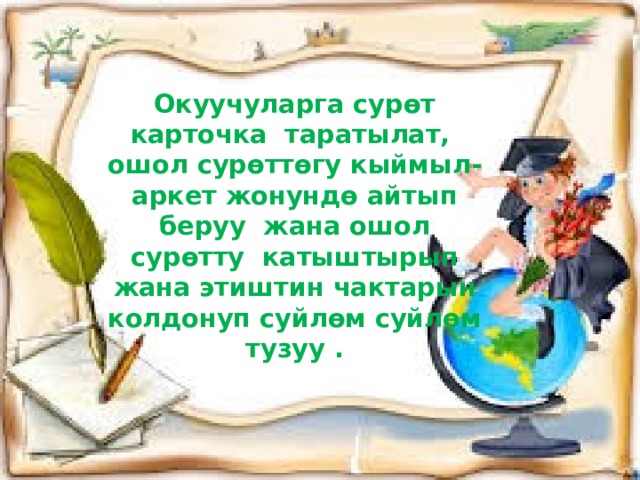 Окуучуларга сурөт карточка таратылат, ошол сурөттөгу кыймыл-аркет жонундө айтып беруу жана ошол сурөтту катыштырып жана этиштин чактарын колдонуп суйлөм суйлөм тузуу .   