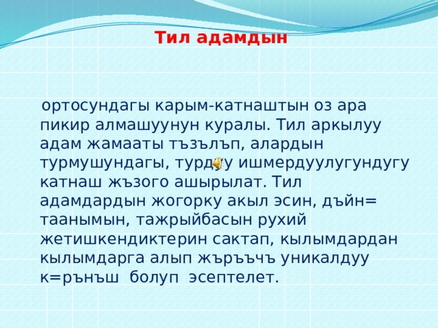 Тил адамдын   ортосундагы карым-катнаштын оз ара пикир алмашуунун куралы. Тил аркылуу адам жамааты тъзълъп, алардын турмушундагы, турдуу ишмердуулугундугу катнаш жъзого ашырылат. Тил адамдардын жогорку акыл эсин, дъйн= таанымын, тажрыйбасын рухий жетишкендиктерин сактап, кылымдардан кылымдарга алып жъръъчъ уникалдуу к=рънъш болуп эсептелет. 
