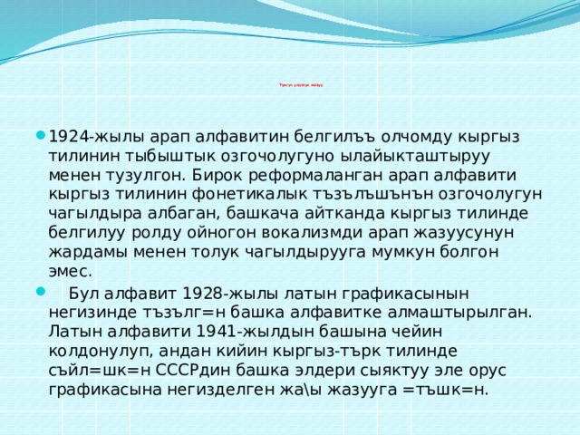           Тунгуч улуттук жазуу   1924-жылы арап алфавитин белгилъъ олчомду кыргыз тилинин тыбыштык озгочолугуно ылайыкташтыруу менен тузулгон. Бирок реформаланган арап алфавити кыргыз тилинин фонетикалык тъзълъшънън озгочолугун чагылдыра албаган, башкача айтканда кыргыз тилинде белгилуу ролду ойногон вокализмди арап жазуусунун жардамы менен толук чагылдырууга мумкун болгон эмес.  Бул алфавит 1928-жылы латын графикасынын негизинде тъзълг=н башка алфавитке алмаштырылган. Латын алфавити 1941-жылдын башына чейин колдонулуп, андан кийин кыргыз-търк тилинде съйл=шк=н СССРдин башка элдери сыяктуу эле орус графикасына негизделген жа\ы жазууга =тъшк=н. 