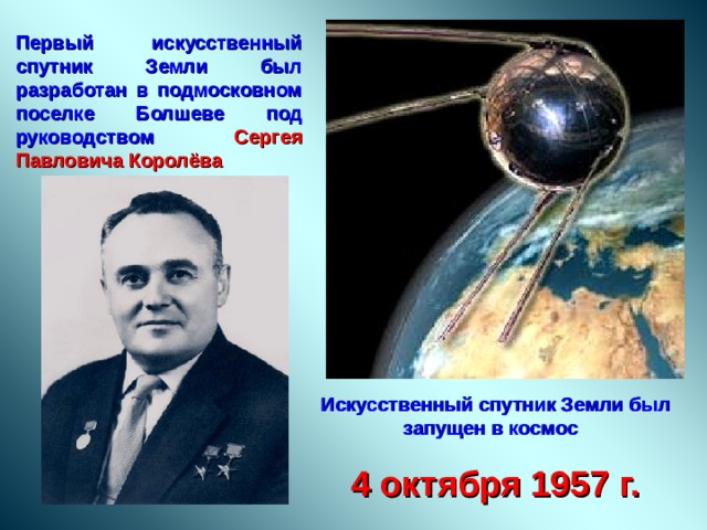 Первый искусственный спутник Земли был разработан в подмосковном поселке Болшеве под руководством Сергея Павловича Королёва Искусственный спутник Земли был запущен в космос 4 октября 1957  г. 