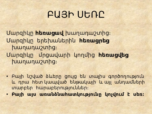 ԲԱՅԻ ՍԵՌԸ Մարզիկը հեռացավ խաղադաշտից։ Մարզիկը երեխաներին հեռացրեց խաղադաշտից։ Մարզիկը մրցավարի կողմից հեռացվեց խաղադաշտից։ Բայի նշված ձևերը ցույց են տալիս գործողություն և դրա հետ կապված ենթակայի և այլ անդամների տարբեր հարաբերություններ։ Բայի այս առանձնահատկությունը կոչվում է սեռ։ 