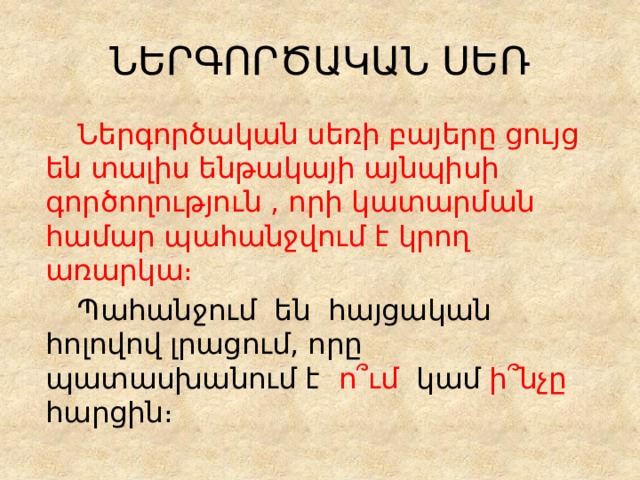ՆԵՐԳՈՐԾԱԿԱՆ ՍԵՌ   Ներգործական սեռի բայերը ցույց են տալիս ենթակայի այնպիսի գործողություն , որի կատարման համար պահանջվում է կրող առարկա։   Պահանջում են հայցական հոլովով լրացում, որը պատասխանում է ո՞ւմ կամ ի՞նչը հարցին։ 
