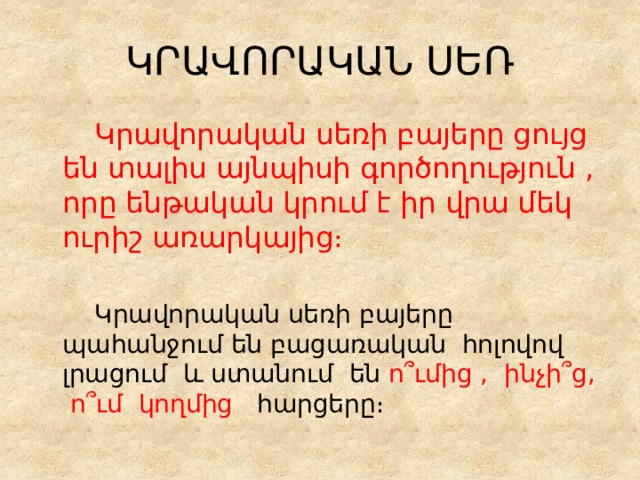 ԿՐԱՎՈՐԱԿԱՆ ՍԵՌ   Կրավորական սեռի բայերը ցույց են տալիս այնպիսի գործողություն , որը ենթական կրում է իր վրա մեկ ուրիշ առարկայից։    Կրավորական սեռի բայերը պահանջում են բացառական հոլովով լրացում և ստանում են ո՞ւմից , ինչի՞ց, ո՞ւմ կողմից հարցերը։ 