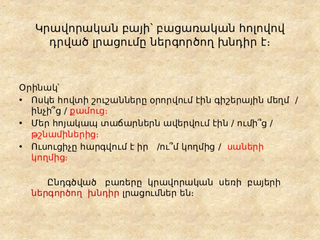  Կրավորական բայի՝ բացառական հոլովով դրված լրացումը ներգործող խնդիր է։ Օրինակ՝ Ոսկե հովտի շուշանները օրորվում էին գիշերային մեղմ / ինչի՞ց / քամուց։ Մեր հոյակապ տաճարներն ավերվում էին / ումի՞ց / թշնամիներից։ Ուսուցիչը հարգվում է իր /ու՞մ կողմից / սաների կողմից։   Ընդգծված բառերը կրավորական սեռի բայերի ներգործող խնդիր լրացումներ են։ 