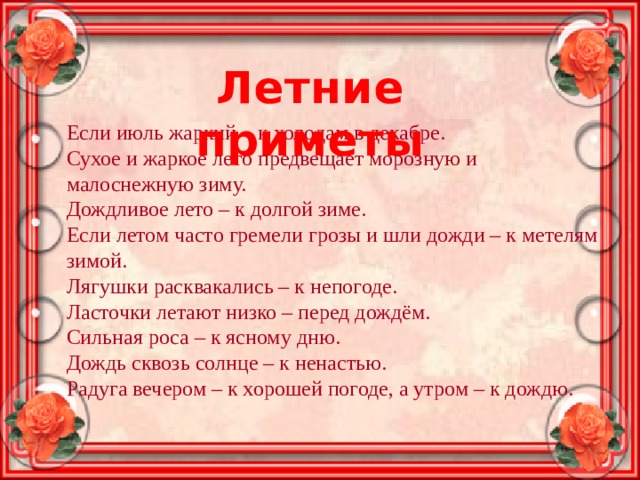 Летние приметы Если июль жаркий – к холодам в декабре. Сухое и жаркое лето предвещает морозную и малоснежную зиму. Дождливое лето – к долгой зиме. Если летом часто гремели грозы и шли дожди – к метелям зимой. Лягушки расквакались – к непогоде. Ласточки летают низко – перед дождём. Сильная роса – к ясному дню. Дождь сквозь солнце – к ненастью. Радуга вечером – к хорошей погоде, а утром – к дождю. 