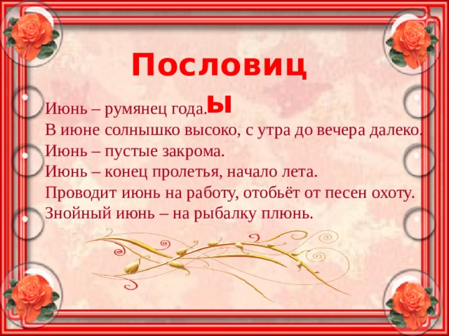 Пословицы Июнь – румянец года. В июне солнышко высоко, с утра до вечера далеко. Июнь – пустые закрома. Июнь – конец пролетья, начало лета. Проводит июнь на работу, отобьёт от песен охоту. Знойный июнь – на рыбалку плюнь. 