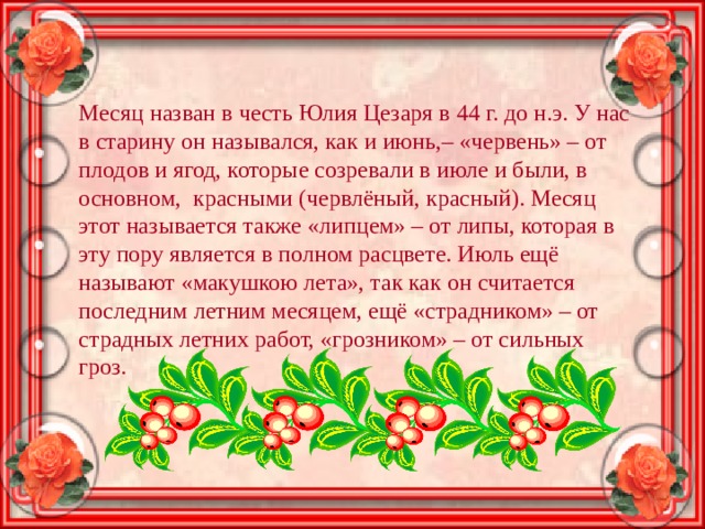 Месяц назван в честь Юлия Цезаря в 44 г. до н.э. У нас в старину он назывался, как и июнь,– «червень» – от плодов и ягод, которые созревали в июле и были, в основном,  красными (червлёный, красный). Месяц этот называется также «липцем» – от липы, которая в эту пору является в полном расцвете. Июль ещё называют «макушкою лета», так как он считается последним летним месяцем, ещё «страдником» – от страдных летних работ, «грозником» – от сильных гроз. 
