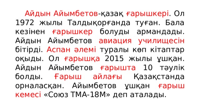  Айдын Айымбетов -қазақ ғарышкері . Ол 1972 жылы Талдықорғанда туған. Бала кезінен ғарышкер болуды армандады. Айдын Айымбетов авиация училищесін бітірді. Аспан әлемі туралы көп кітаптар оқыды. Ол ғарышқа 2015 жылы ұшқан. Айдын Айымбетов ғарышта 10 тәулік болды. Ғарыш айлағы Қазақстанда орналасқан. Айымбетов ұшқан ғарыш кемесі «Союз ТМА-18М» деп аталады. 