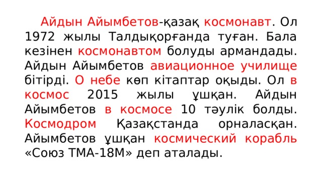  Айдын Айымбетов -қазақ космонавт . Ол 1972 жылы Талдықорғанда туған. Бала кезінен космонавтом болуды армандады. Айдын Айымбетов авиационное училище бітірді. О небе көп кітаптар оқыды. Ол в космос 2015 жылы ұшқан. Айдын Айымбетов в космосе 10 тәулік болды. Космодром Қазақстанда орналасқан. Айымбетов ұшқан космический корабль «Союз ТМА-18М» деп аталады. 