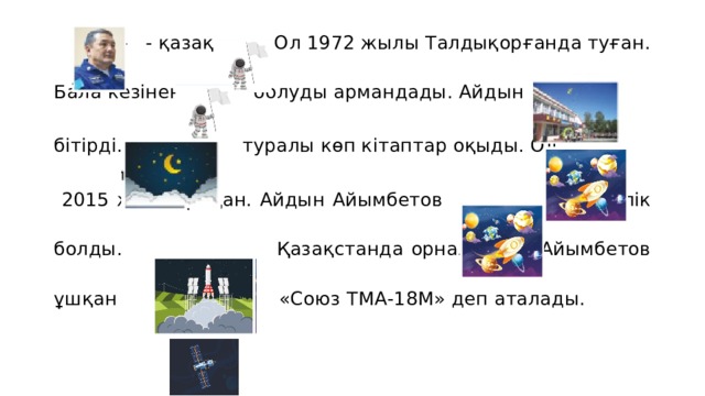   - - қазақ  . Ол 1972 жылы Талдықорғанда туған. Бала кезінен  болуды армандады. Айдын бітірді.  туралы көп кітаптар оқыды. Ол  2015 жылы ұшқан. Айдын Айымбетов  10 тәулік болды.  Қазақстанда орналасқан. Айымбетов ұшқан  «Союз ТМА-18М» деп аталады. 